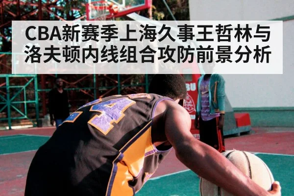 CBA新赛季上海久事王哲林与洛夫顿内线组合攻防前景分析