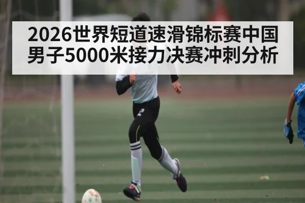 2026世界短道速滑锦标赛中国男子5000米接力决赛冲刺分析