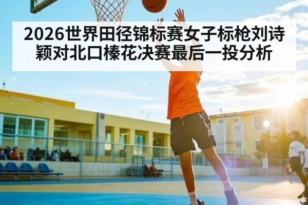 2026世界田径锦标赛女子标枪刘诗颖对北口榛花决赛最后一投分析